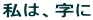 私は、字に